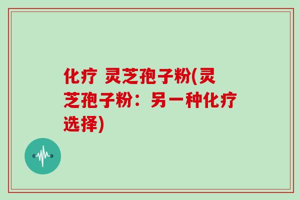 化疗 灵芝孢子粉(灵芝孢子粉：另一种化疗选择)