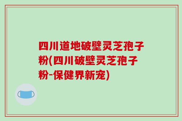 四川道地破壁灵芝孢子粉(四川破壁灵芝孢子粉-保健界新宠)