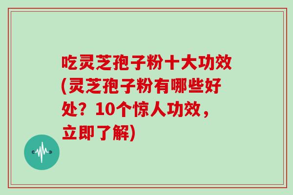 吃灵芝孢子粉十大功效(灵芝孢子粉有哪些好处？10个惊人功效，立即了解)