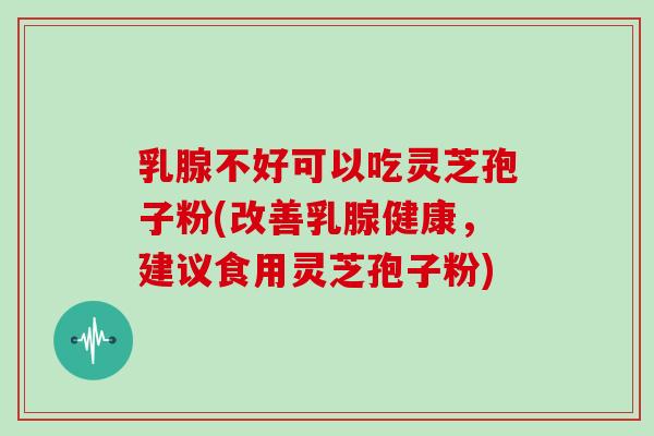 乳腺不好可以吃灵芝孢子粉(改善乳腺健康，建议食用灵芝孢子粉)