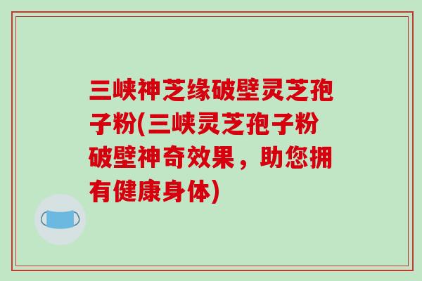 三峡神芝缘破壁灵芝孢子粉(三峡灵芝孢子粉破壁神奇效果，助您拥有健康身体)