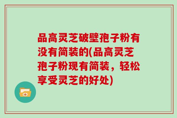 品高灵芝破壁孢子粉有没有简装的(品高灵芝孢子粉现有简装,轻松享受灵芝的好处)