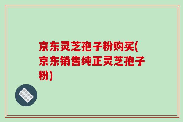 京东灵芝孢子粉购买(京东销售纯正灵芝孢子粉)
