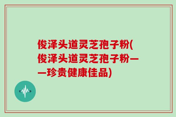 俊泽头道灵芝孢子粉(俊泽头道灵芝孢子粉——珍贵健康佳品)