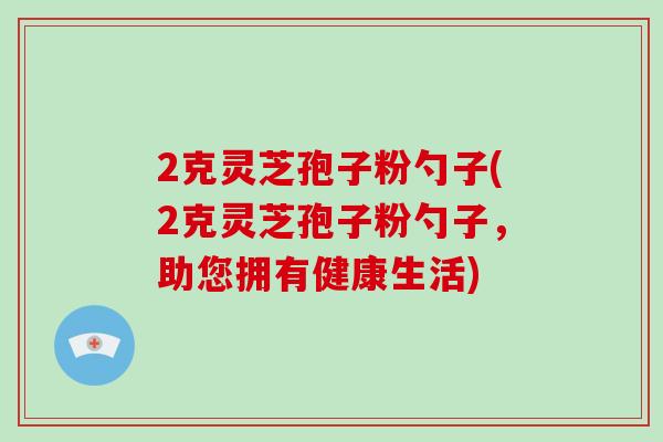 2克灵芝孢子粉勺子(2克灵芝孢子粉勺子，助您拥有健康生活)