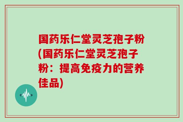 国药乐仁堂灵芝孢子粉(国药乐仁堂灵芝孢子粉：提高免疫力的营养佳品)
