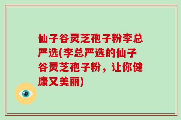 仙子谷灵芝孢子粉李总严选(李总严选的仙子谷灵芝孢子粉,让你健康又美丽)