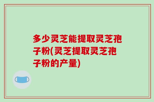 多少灵芝能提取灵芝孢子粉(灵芝提取灵芝孢子粉的产量)