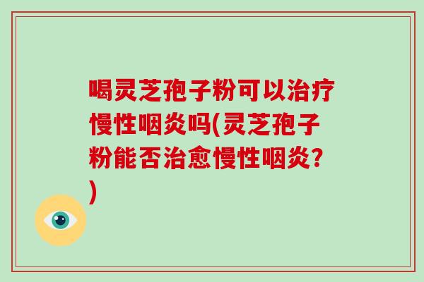 喝灵芝孢子粉可以治疗慢性咽炎吗(灵芝孢子粉能否治愈慢性咽炎?)