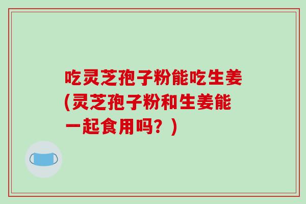 吃灵芝孢子粉能吃生姜(灵芝孢子粉和生姜能一起食用吗?)