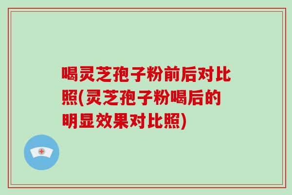 喝灵芝孢子粉前后对比照(灵芝孢子粉喝后的明显效果对比照)