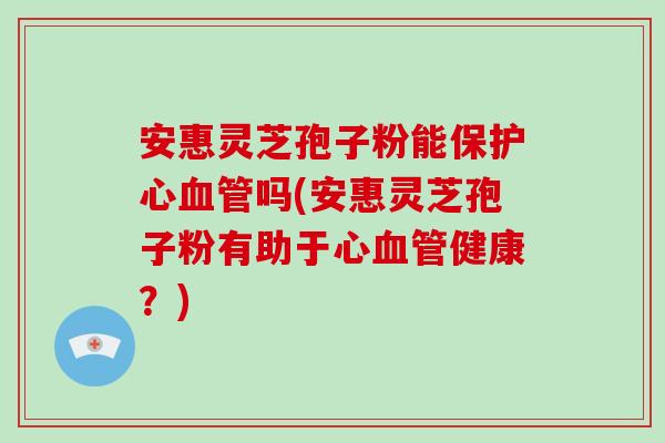 安惠灵芝孢子粉能保护心血管吗(安惠灵芝孢子粉有助于心血管健康?)