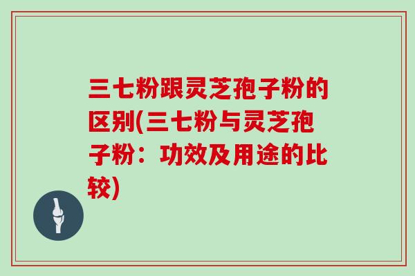 三七粉跟灵芝孢子粉的区别(三七粉与灵芝孢子粉:功效及用途的比较)