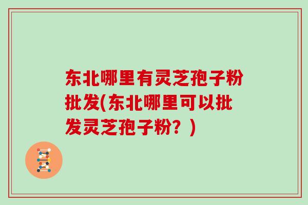 东北哪里有灵芝孢子粉批发(东北哪里可以批发灵芝孢子粉?)