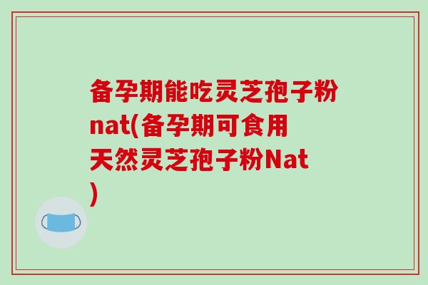 备孕期能吃灵芝孢子粉nat(备孕期可食用天然灵芝孢子粉Nat)
