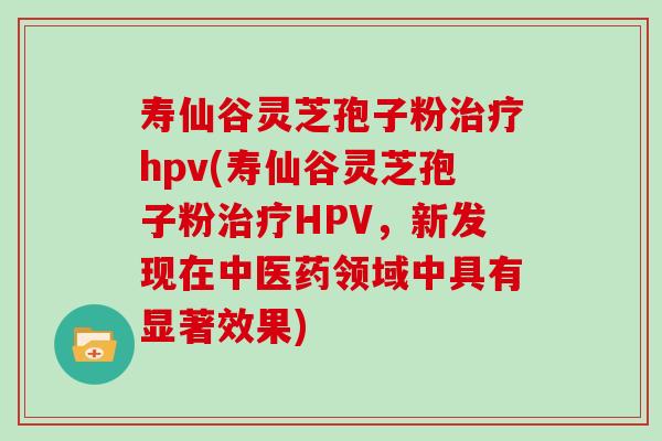 寿仙谷灵芝孢子粉治疗hpv(寿仙谷灵芝孢子粉治疗HPV,新发现在中医药领域中具有显著效果)
