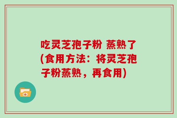 吃灵芝孢子粉 蒸熟了(食用方法：将灵芝孢子粉蒸熟，再食用)