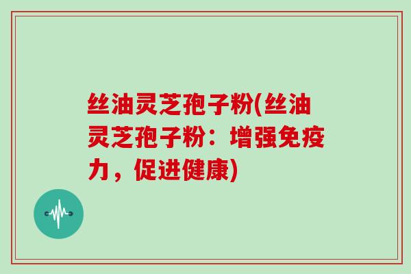 丝油灵芝孢子粉(丝油灵芝孢子粉:增强免疫力,促进健康)