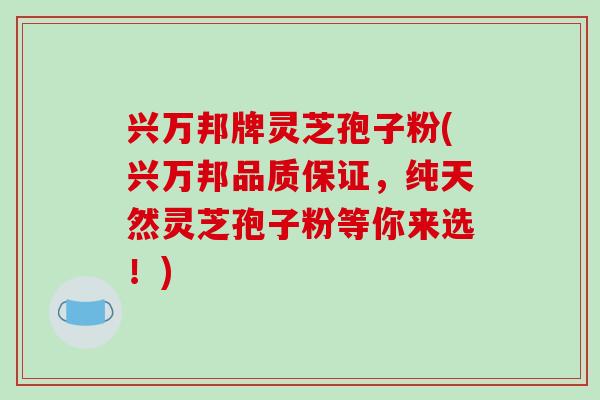 兴万邦牌灵芝孢子粉(兴万邦品质保证,纯天然灵芝孢子粉等你来选!)