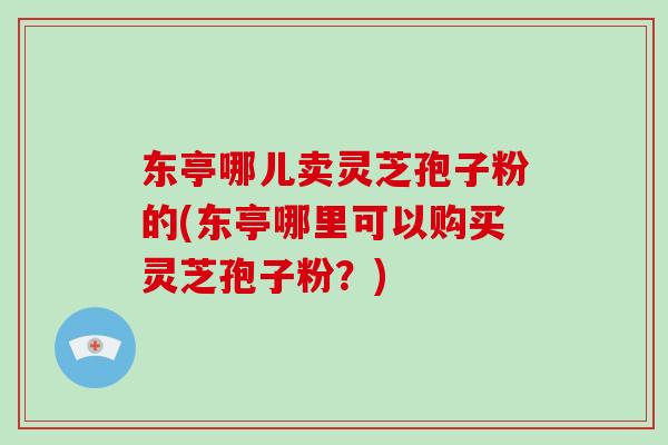 东亭哪儿卖灵芝孢子粉的(东亭哪里可以购买灵芝孢子粉?)