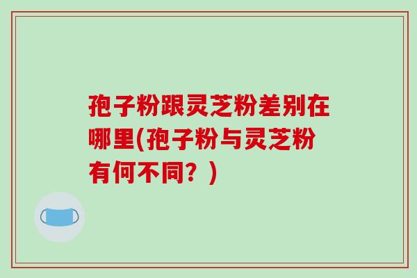 孢子粉跟灵芝粉差别在哪里(孢子粉与灵芝粉有何不同？)