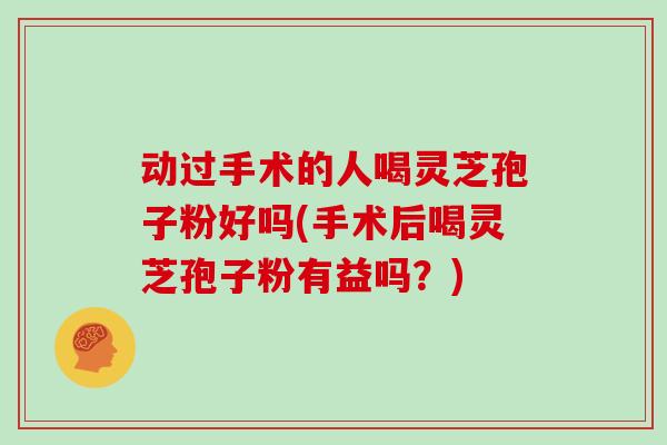 动过手术的人喝灵芝孢子粉好吗(手术后喝灵芝孢子粉有益吗?)