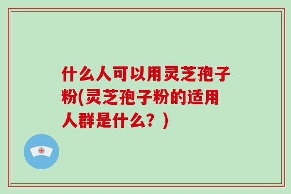 什么人可以用灵芝孢子粉(灵芝孢子粉的适用人群是什么?)