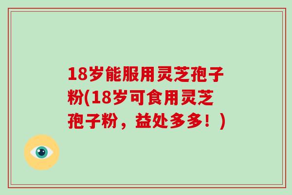 18岁能服用灵芝孢子粉(18岁可食用灵芝孢子粉,益处多多!)
