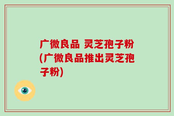 广微良品 灵芝孢子粉(广微良品推出灵芝孢子粉)