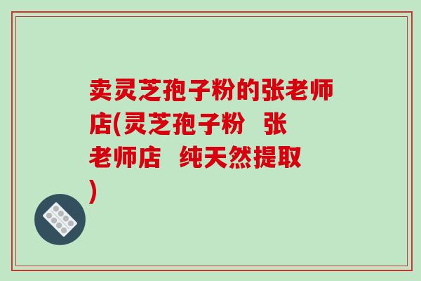 卖灵芝孢子粉的张老师店(灵芝孢子粉 张老师店 纯天然提取)
