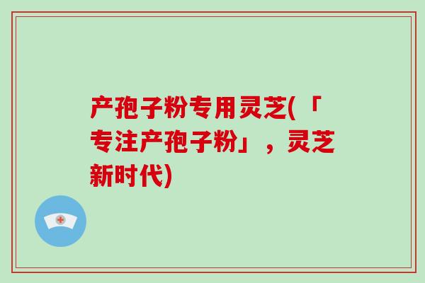 产孢子粉专用灵芝(「专注产孢子粉」，灵芝新时代)