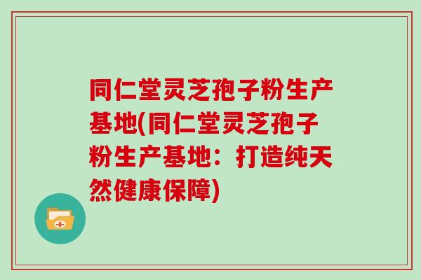 同仁堂灵芝孢子粉生产基地(同仁堂灵芝孢子粉生产基地:打造纯天然健康保障)