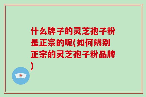 什么牌子的灵芝孢子粉是正宗的呢(如何辨别正宗的灵芝孢子粉品牌)