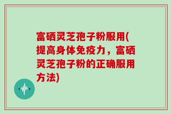 富硒灵芝孢子粉服用(提高身体免疫力,富硒灵芝孢子粉的正确服用方法)
