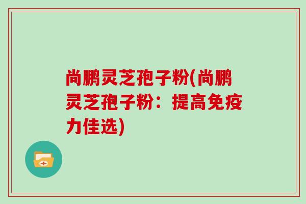 尚鹏灵芝孢子粉(尚鹏灵芝孢子粉:提高免疫力佳选)