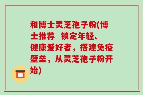 和博士灵芝孢子粉(博士推荐 锁定年轻、健康爱好者,搭建免疫壁垒,从灵芝孢子粉开始)