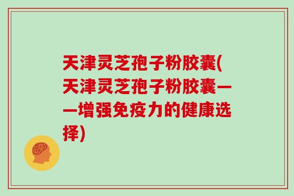 天津灵芝孢子粉胶囊(天津灵芝孢子粉胶囊——增强免疫力的健康选择)
