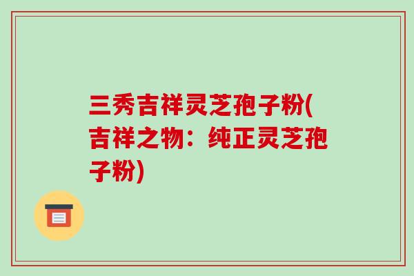 三秀吉祥灵芝孢子粉(吉祥之物:纯正灵芝孢子粉)