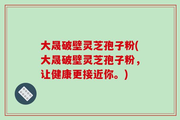 大晟破壁灵芝孢子粉(大晟破壁灵芝孢子粉，让健康更接近你。)
