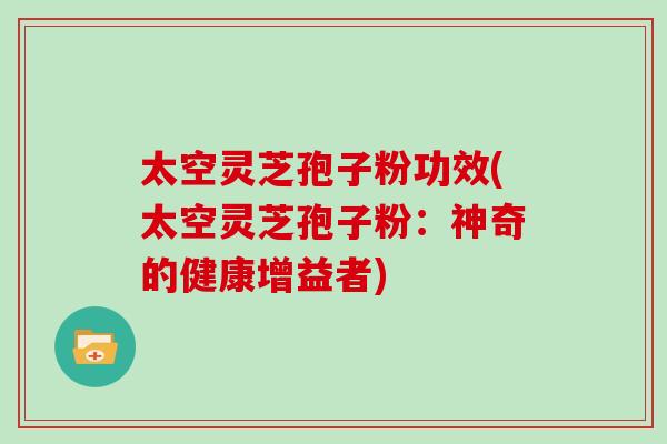 太空灵芝孢子粉功效(太空灵芝孢子粉：神奇的健康增益者)