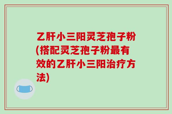 乙肝小三阳灵芝孢子粉(搭配灵芝孢子粉最有效的乙肝小三阳治疗方法)