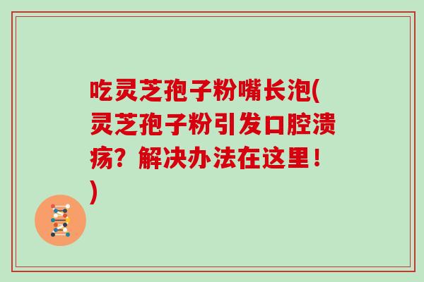 吃灵芝孢子粉嘴长泡(灵芝孢子粉引发口腔溃疡？解决办法在这里！)