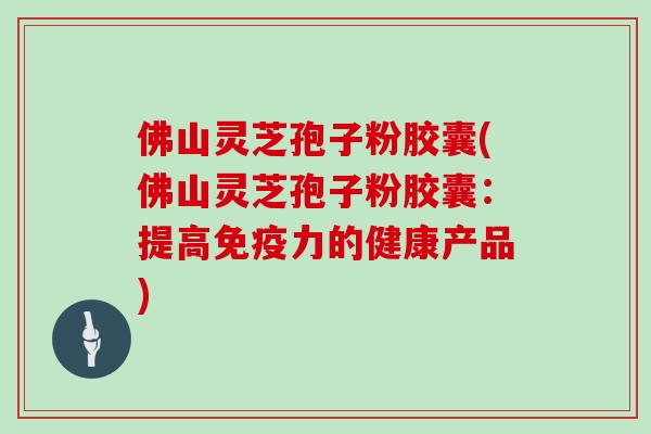 佛山灵芝孢子粉胶囊(佛山灵芝孢子粉胶囊：提高免疫力的健康产品)