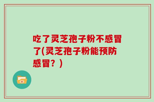 吃了灵芝孢子粉不感冒了(灵芝孢子粉能预防感冒?)