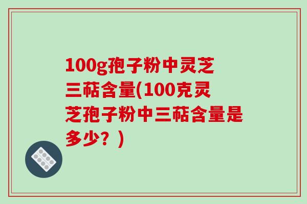 100g孢子粉中灵芝三萜含量(100克灵芝孢子粉中三萜含量是多少?)
