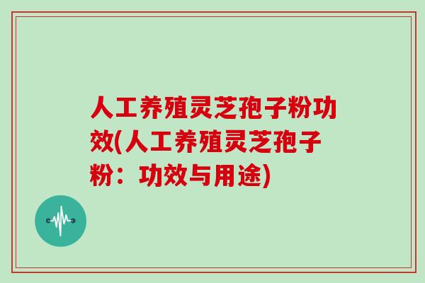 人工养殖灵芝孢子粉功效(人工养殖灵芝孢子粉:功效与用途)