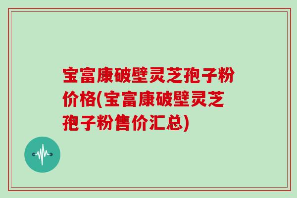 宝富康破壁灵芝孢子粉价格(宝富康破壁灵芝孢子粉售价汇总)