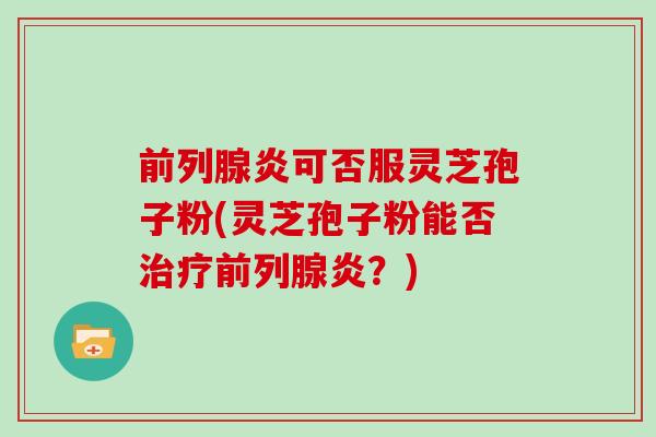 前列腺炎可否服灵芝孢子粉(灵芝孢子粉能否治疗前列腺炎?)