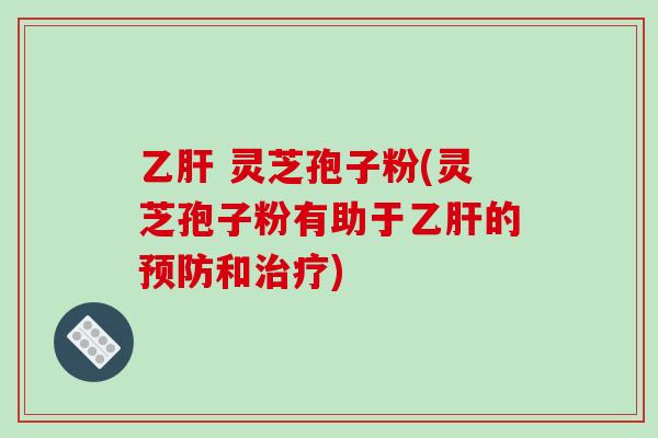 乙肝 灵芝孢子粉(灵芝孢子粉有助于乙肝的预防和治疗)