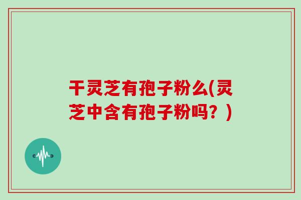干灵芝有孢子粉么(灵芝中含有孢子粉吗?)